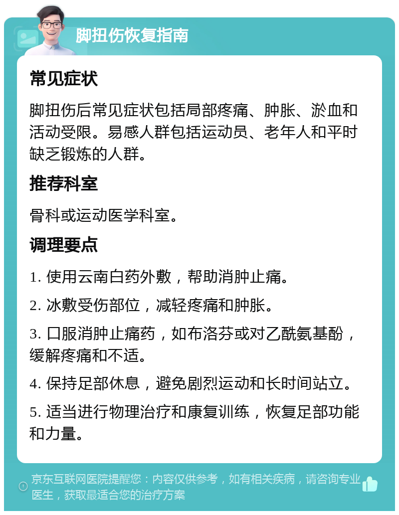 脚扭伤恢复指南 常见症状 脚扭伤后常见症状包括局部疼痛、肿胀、淤血和活动受限。易感人群包括运动员、老年人和平时缺乏锻炼的人群。 推荐科室 骨科或运动医学科室。 调理要点 1. 使用云南白药外敷，帮助消肿止痛。 2. 冰敷受伤部位，减轻疼痛和肿胀。 3. 口服消肿止痛药，如布洛芬或对乙酰氨基酚，缓解疼痛和不适。 4. 保持足部休息，避免剧烈运动和长时间站立。 5. 适当进行物理治疗和康复训练，恢复足部功能和力量。