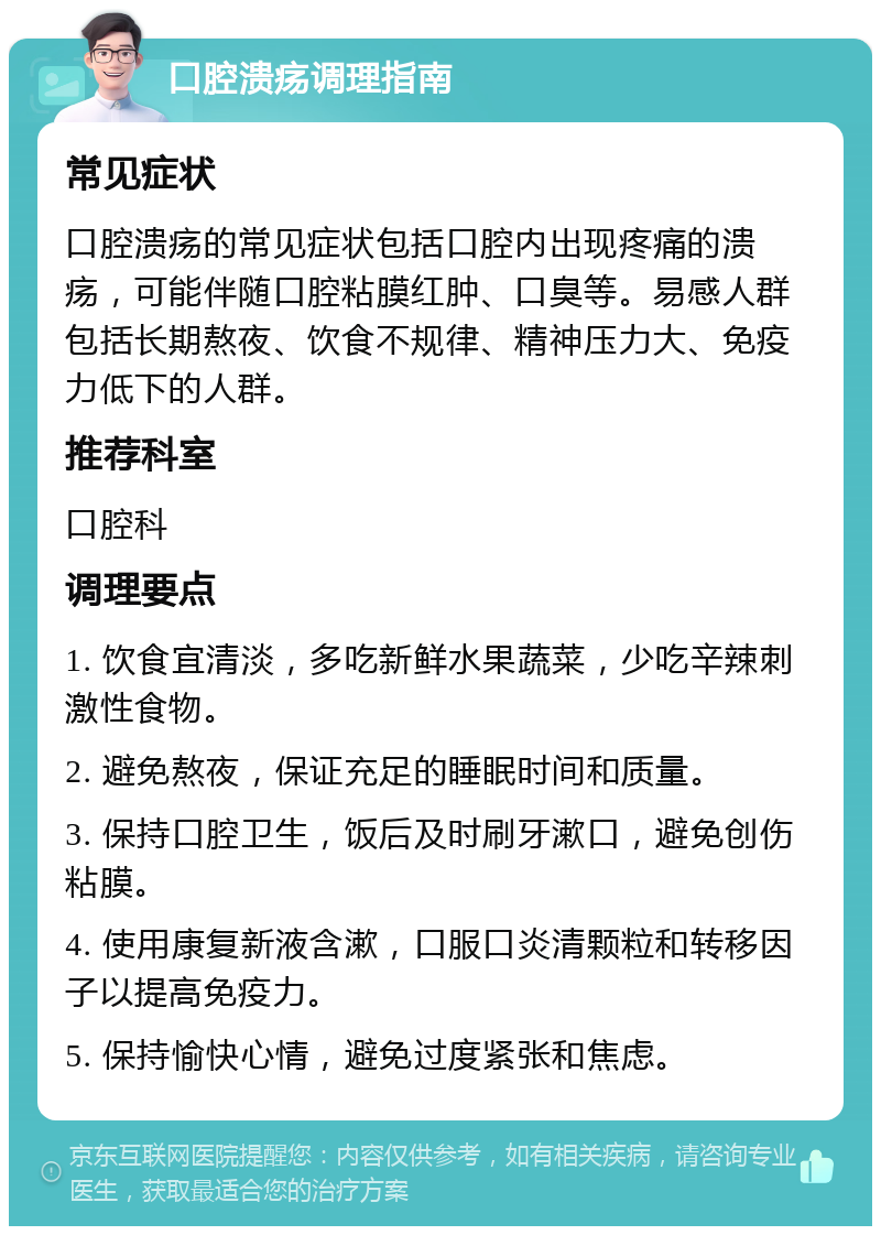 口腔溃疡调理指南 常见症状 口腔溃疡的常见症状包括口腔内出现疼痛的溃疡，可能伴随口腔粘膜红肿、口臭等。易感人群包括长期熬夜、饮食不规律、精神压力大、免疫力低下的人群。 推荐科室 口腔科 调理要点 1. 饮食宜清淡，多吃新鲜水果蔬菜，少吃辛辣刺激性食物。 2. 避免熬夜，保证充足的睡眠时间和质量。 3. 保持口腔卫生，饭后及时刷牙漱口，避免创伤粘膜。 4. 使用康复新液含漱，口服口炎清颗粒和转移因子以提高免疫力。 5. 保持愉快心情，避免过度紧张和焦虑。