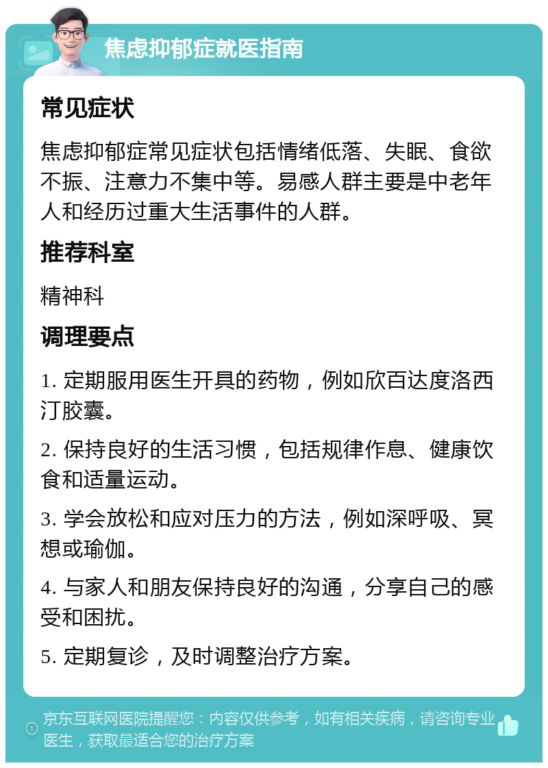 焦虑抑郁症就医指南 常见症状 焦虑抑郁症常见症状包括情绪低落、失眠、食欲不振、注意力不集中等。易感人群主要是中老年人和经历过重大生活事件的人群。 推荐科室 精神科 调理要点 1. 定期服用医生开具的药物，例如欣百达度洛西汀胶囊。 2. 保持良好的生活习惯，包括规律作息、健康饮食和适量运动。 3. 学会放松和应对压力的方法，例如深呼吸、冥想或瑜伽。 4. 与家人和朋友保持良好的沟通，分享自己的感受和困扰。 5. 定期复诊，及时调整治疗方案。