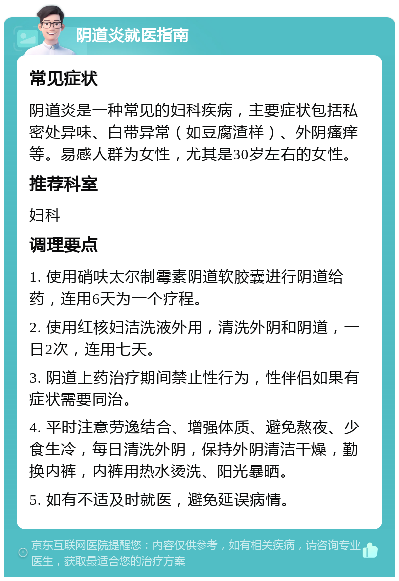 阴道炎就医指南 常见症状 阴道炎是一种常见的妇科疾病，主要症状包括私密处异味、白带异常（如豆腐渣样）、外阴瘙痒等。易感人群为女性，尤其是30岁左右的女性。 推荐科室 妇科 调理要点 1. 使用硝呋太尔制霉素阴道软胶囊进行阴道给药，连用6天为一个疗程。 2. 使用红核妇洁洗液外用，清洗外阴和阴道，一日2次，连用七天。 3. 阴道上药治疗期间禁止性行为，性伴侣如果有症状需要同治。 4. 平时注意劳逸结合、增强体质、避免熬夜、少食生冷，每日清洗外阴，保持外阴清洁干燥，勤换内裤，内裤用热水烫洗、阳光暴晒。 5. 如有不适及时就医，避免延误病情。