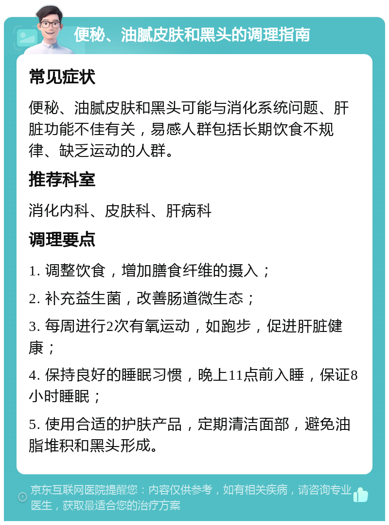 便秘、油腻皮肤和黑头的调理指南 常见症状 便秘、油腻皮肤和黑头可能与消化系统问题、肝脏功能不佳有关，易感人群包括长期饮食不规律、缺乏运动的人群。 推荐科室 消化内科、皮肤科、肝病科 调理要点 1. 调整饮食，增加膳食纤维的摄入； 2. 补充益生菌，改善肠道微生态； 3. 每周进行2次有氧运动，如跑步，促进肝脏健康； 4. 保持良好的睡眠习惯，晚上11点前入睡，保证8小时睡眠； 5. 使用合适的护肤产品，定期清洁面部，避免油脂堆积和黑头形成。