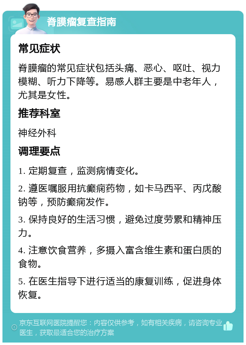 脊膜瘤复查指南 常见症状 脊膜瘤的常见症状包括头痛、恶心、呕吐、视力模糊、听力下降等。易感人群主要是中老年人，尤其是女性。 推荐科室 神经外科 调理要点 1. 定期复查，监测病情变化。 2. 遵医嘱服用抗癫痫药物，如卡马西平、丙戊酸钠等，预防癫痫发作。 3. 保持良好的生活习惯，避免过度劳累和精神压力。 4. 注意饮食营养，多摄入富含维生素和蛋白质的食物。 5. 在医生指导下进行适当的康复训练，促进身体恢复。