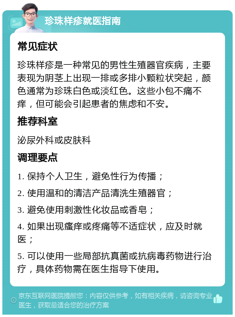 珍珠样疹就医指南 常见症状 珍珠样疹是一种常见的男性生殖器官疾病，主要表现为阴茎上出现一排或多排小颗粒状突起，颜色通常为珍珠白色或淡红色。这些小包不痛不痒，但可能会引起患者的焦虑和不安。 推荐科室 泌尿外科或皮肤科 调理要点 1. 保持个人卫生，避免性行为传播； 2. 使用温和的清洁产品清洗生殖器官； 3. 避免使用刺激性化妆品或香皂； 4. 如果出现瘙痒或疼痛等不适症状，应及时就医； 5. 可以使用一些局部抗真菌或抗病毒药物进行治疗，具体药物需在医生指导下使用。