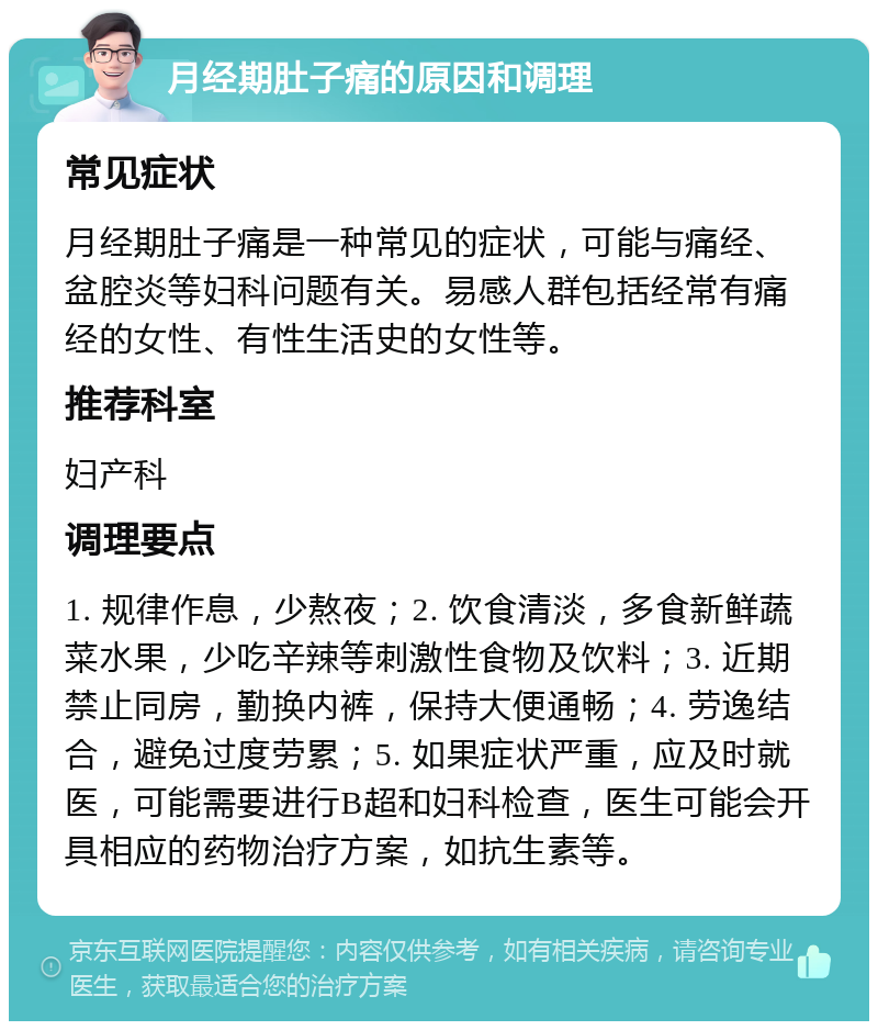 月经期肚子痛的原因和调理 常见症状 月经期肚子痛是一种常见的症状，可能与痛经、盆腔炎等妇科问题有关。易感人群包括经常有痛经的女性、有性生活史的女性等。 推荐科室 妇产科 调理要点 1. 规律作息，少熬夜；2. 饮食清淡，多食新鲜蔬菜水果，少吃辛辣等刺激性食物及饮料；3. 近期禁止同房，勤换内裤，保持大便通畅；4. 劳逸结合，避免过度劳累；5. 如果症状严重，应及时就医，可能需要进行B超和妇科检查，医生可能会开具相应的药物治疗方案，如抗生素等。