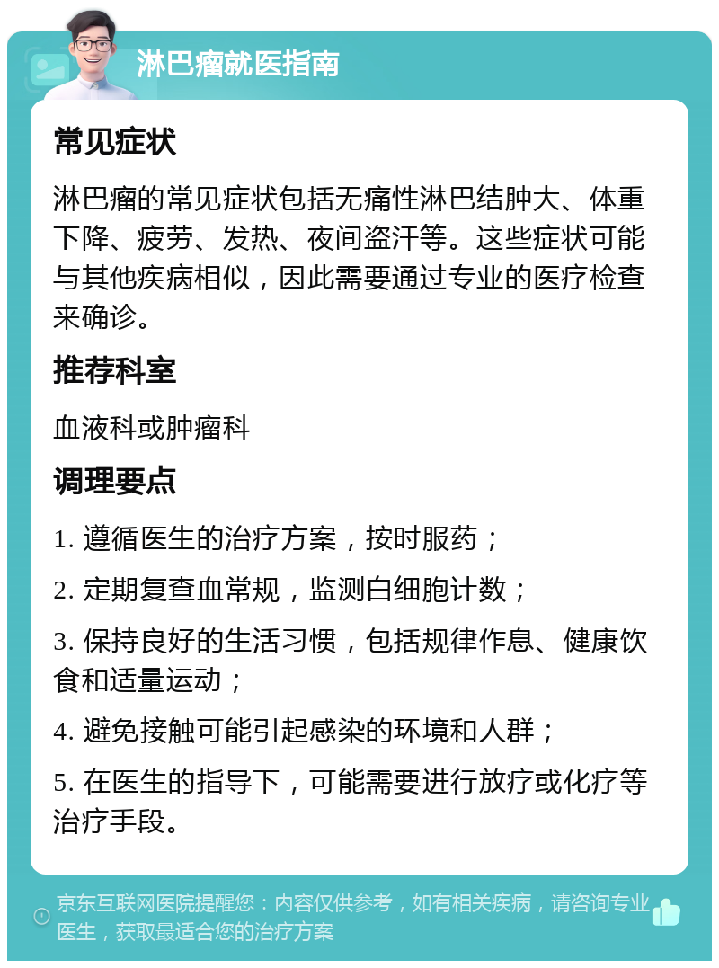 淋巴瘤就医指南 常见症状 淋巴瘤的常见症状包括无痛性淋巴结肿大、体重下降、疲劳、发热、夜间盗汗等。这些症状可能与其他疾病相似，因此需要通过专业的医疗检查来确诊。 推荐科室 血液科或肿瘤科 调理要点 1. 遵循医生的治疗方案，按时服药； 2. 定期复查血常规，监测白细胞计数； 3. 保持良好的生活习惯，包括规律作息、健康饮食和适量运动； 4. 避免接触可能引起感染的环境和人群； 5. 在医生的指导下，可能需要进行放疗或化疗等治疗手段。