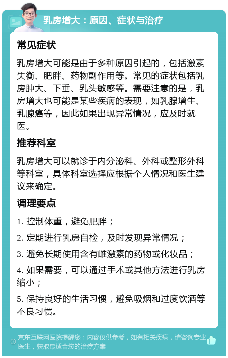 乳房增大：原因、症状与治疗 常见症状 乳房增大可能是由于多种原因引起的，包括激素失衡、肥胖、药物副作用等。常见的症状包括乳房肿大、下垂、乳头敏感等。需要注意的是，乳房增大也可能是某些疾病的表现，如乳腺增生、乳腺癌等，因此如果出现异常情况，应及时就医。 推荐科室 乳房增大可以就诊于内分泌科、外科或整形外科等科室，具体科室选择应根据个人情况和医生建议来确定。 调理要点 1. 控制体重，避免肥胖； 2. 定期进行乳房自检，及时发现异常情况； 3. 避免长期使用含有雌激素的药物或化妆品； 4. 如果需要，可以通过手术或其他方法进行乳房缩小； 5. 保持良好的生活习惯，避免吸烟和过度饮酒等不良习惯。