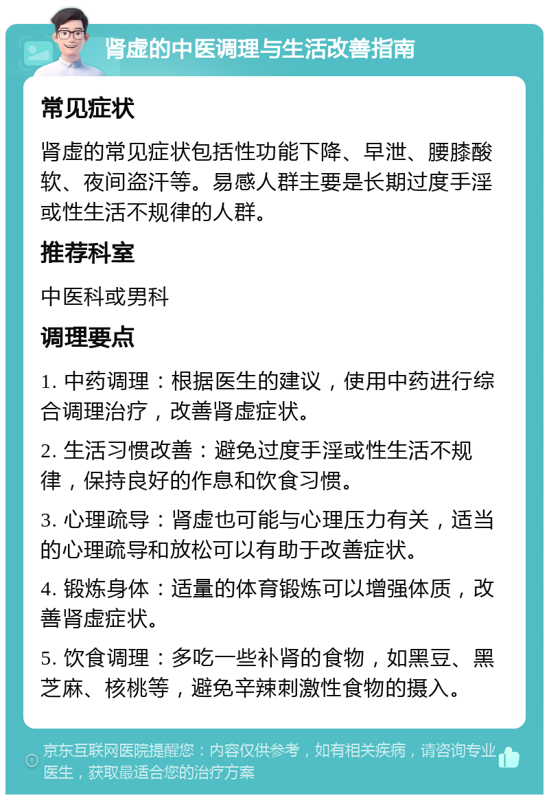 肾虚的中医调理与生活改善指南 常见症状 肾虚的常见症状包括性功能下降、早泄、腰膝酸软、夜间盗汗等。易感人群主要是长期过度手淫或性生活不规律的人群。 推荐科室 中医科或男科 调理要点 1. 中药调理：根据医生的建议，使用中药进行综合调理治疗，改善肾虚症状。 2. 生活习惯改善：避免过度手淫或性生活不规律，保持良好的作息和饮食习惯。 3. 心理疏导：肾虚也可能与心理压力有关，适当的心理疏导和放松可以有助于改善症状。 4. 锻炼身体：适量的体育锻炼可以增强体质，改善肾虚症状。 5. 饮食调理：多吃一些补肾的食物，如黑豆、黑芝麻、核桃等，避免辛辣刺激性食物的摄入。