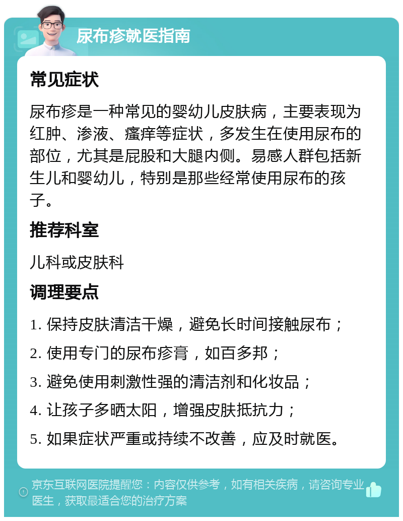 尿布疹就医指南 常见症状 尿布疹是一种常见的婴幼儿皮肤病，主要表现为红肿、渗液、瘙痒等症状，多发生在使用尿布的部位，尤其是屁股和大腿内侧。易感人群包括新生儿和婴幼儿，特别是那些经常使用尿布的孩子。 推荐科室 儿科或皮肤科 调理要点 1. 保持皮肤清洁干燥，避免长时间接触尿布； 2. 使用专门的尿布疹膏，如百多邦； 3. 避免使用刺激性强的清洁剂和化妆品； 4. 让孩子多晒太阳，增强皮肤抵抗力； 5. 如果症状严重或持续不改善，应及时就医。