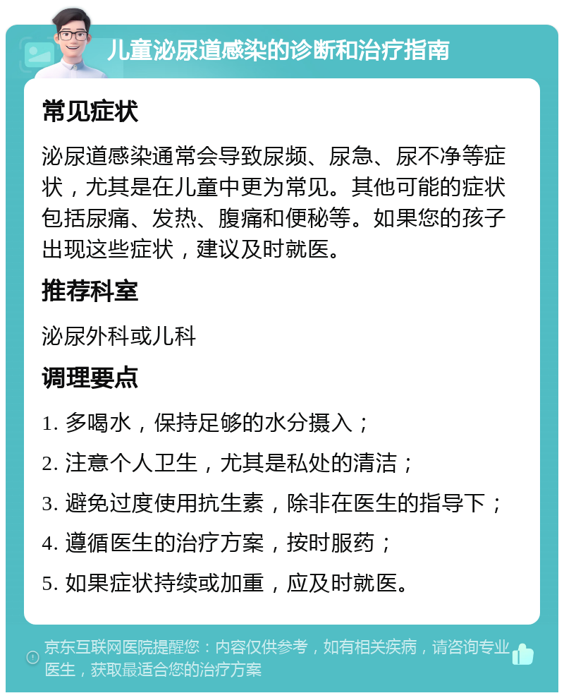 儿童泌尿道感染的诊断和治疗指南 常见症状 泌尿道感染通常会导致尿频、尿急、尿不净等症状，尤其是在儿童中更为常见。其他可能的症状包括尿痛、发热、腹痛和便秘等。如果您的孩子出现这些症状，建议及时就医。 推荐科室 泌尿外科或儿科 调理要点 1. 多喝水，保持足够的水分摄入； 2. 注意个人卫生，尤其是私处的清洁； 3. 避免过度使用抗生素，除非在医生的指导下； 4. 遵循医生的治疗方案，按时服药； 5. 如果症状持续或加重，应及时就医。