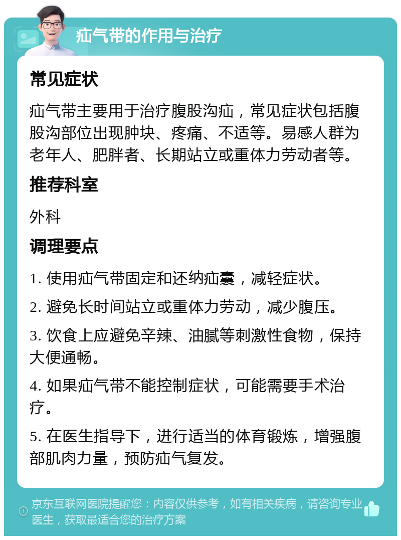 疝气带的作用与治疗 常见症状 疝气带主要用于治疗腹股沟疝，常见症状包括腹股沟部位出现肿块、疼痛、不适等。易感人群为老年人、肥胖者、长期站立或重体力劳动者等。 推荐科室 外科 调理要点 1. 使用疝气带固定和还纳疝囊，减轻症状。 2. 避免长时间站立或重体力劳动，减少腹压。 3. 饮食上应避免辛辣、油腻等刺激性食物，保持大便通畅。 4. 如果疝气带不能控制症状，可能需要手术治疗。 5. 在医生指导下，进行适当的体育锻炼，增强腹部肌肉力量，预防疝气复发。