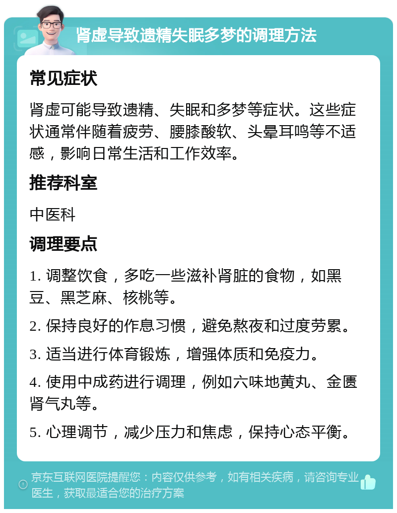 肾虚导致遗精失眠多梦的调理方法 常见症状 肾虚可能导致遗精、失眠和多梦等症状。这些症状通常伴随着疲劳、腰膝酸软、头晕耳鸣等不适感，影响日常生活和工作效率。 推荐科室 中医科 调理要点 1. 调整饮食，多吃一些滋补肾脏的食物，如黑豆、黑芝麻、核桃等。 2. 保持良好的作息习惯，避免熬夜和过度劳累。 3. 适当进行体育锻炼，增强体质和免疫力。 4. 使用中成药进行调理，例如六味地黄丸、金匮肾气丸等。 5. 心理调节，减少压力和焦虑，保持心态平衡。