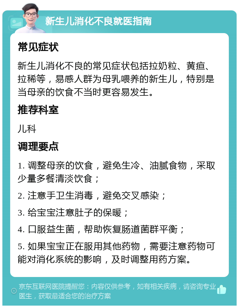 新生儿消化不良就医指南 常见症状 新生儿消化不良的常见症状包括拉奶粒、黄疸、拉稀等，易感人群为母乳喂养的新生儿，特别是当母亲的饮食不当时更容易发生。 推荐科室 儿科 调理要点 1. 调整母亲的饮食，避免生冷、油腻食物，采取少量多餐清淡饮食； 2. 注意手卫生消毒，避免交叉感染； 3. 给宝宝注意肚子的保暖； 4. 口服益生菌，帮助恢复肠道菌群平衡； 5. 如果宝宝正在服用其他药物，需要注意药物可能对消化系统的影响，及时调整用药方案。