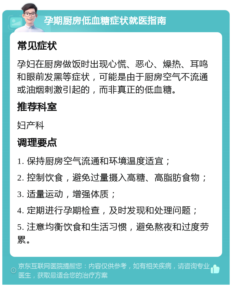 孕期厨房低血糖症状就医指南 常见症状 孕妇在厨房做饭时出现心慌、恶心、燥热、耳鸣和眼前发黑等症状，可能是由于厨房空气不流通或油烟刺激引起的，而非真正的低血糖。 推荐科室 妇产科 调理要点 1. 保持厨房空气流通和环境温度适宜； 2. 控制饮食，避免过量摄入高糖、高脂肪食物； 3. 适量运动，增强体质； 4. 定期进行孕期检查，及时发现和处理问题； 5. 注意均衡饮食和生活习惯，避免熬夜和过度劳累。