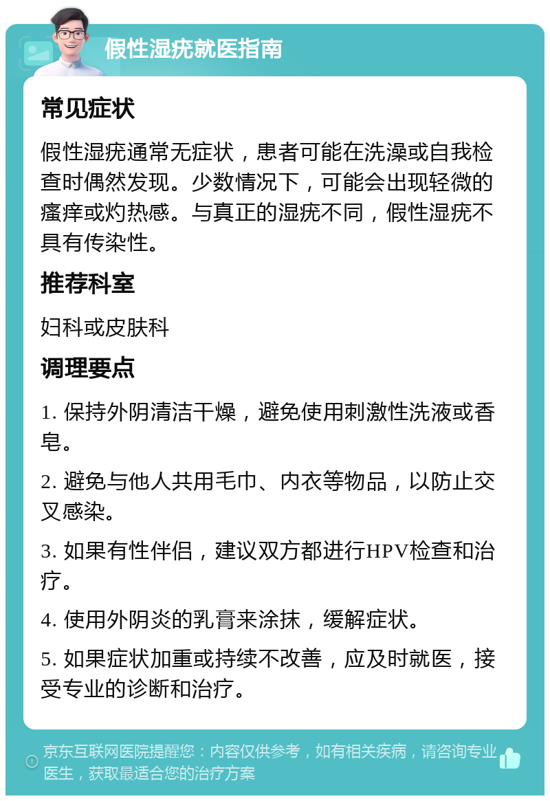 假性湿疣就医指南 常见症状 假性湿疣通常无症状，患者可能在洗澡或自我检查时偶然发现。少数情况下，可能会出现轻微的瘙痒或灼热感。与真正的湿疣不同，假性湿疣不具有传染性。 推荐科室 妇科或皮肤科 调理要点 1. 保持外阴清洁干燥，避免使用刺激性洗液或香皂。 2. 避免与他人共用毛巾、内衣等物品，以防止交叉感染。 3. 如果有性伴侣，建议双方都进行HPV检查和治疗。 4. 使用外阴炎的乳膏来涂抹，缓解症状。 5. 如果症状加重或持续不改善，应及时就医，接受专业的诊断和治疗。