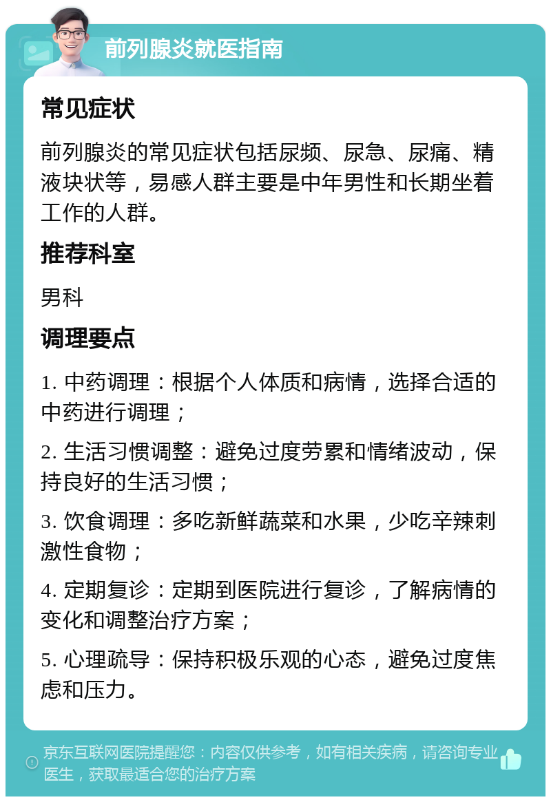 前列腺炎就医指南 常见症状 前列腺炎的常见症状包括尿频、尿急、尿痛、精液块状等，易感人群主要是中年男性和长期坐着工作的人群。 推荐科室 男科 调理要点 1. 中药调理：根据个人体质和病情，选择合适的中药进行调理； 2. 生活习惯调整：避免过度劳累和情绪波动，保持良好的生活习惯； 3. 饮食调理：多吃新鲜蔬菜和水果，少吃辛辣刺激性食物； 4. 定期复诊：定期到医院进行复诊，了解病情的变化和调整治疗方案； 5. 心理疏导：保持积极乐观的心态，避免过度焦虑和压力。