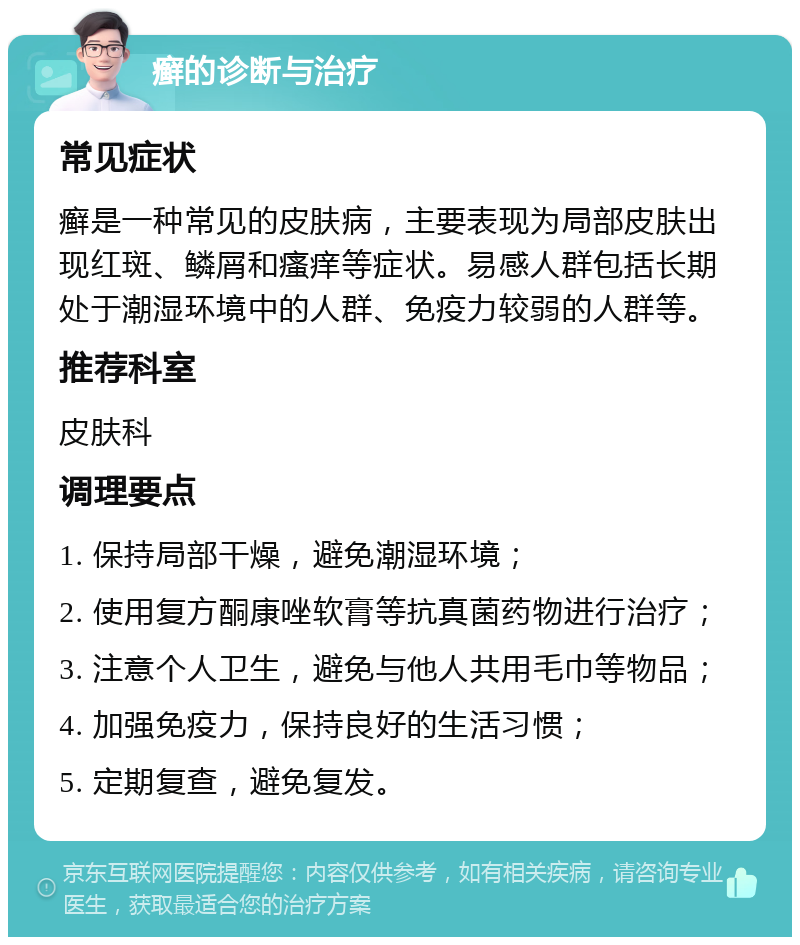 癣的诊断与治疗 常见症状 癣是一种常见的皮肤病，主要表现为局部皮肤出现红斑、鳞屑和瘙痒等症状。易感人群包括长期处于潮湿环境中的人群、免疫力较弱的人群等。 推荐科室 皮肤科 调理要点 1. 保持局部干燥，避免潮湿环境； 2. 使用复方酮康唑软膏等抗真菌药物进行治疗； 3. 注意个人卫生，避免与他人共用毛巾等物品； 4. 加强免疫力，保持良好的生活习惯； 5. 定期复查，避免复发。