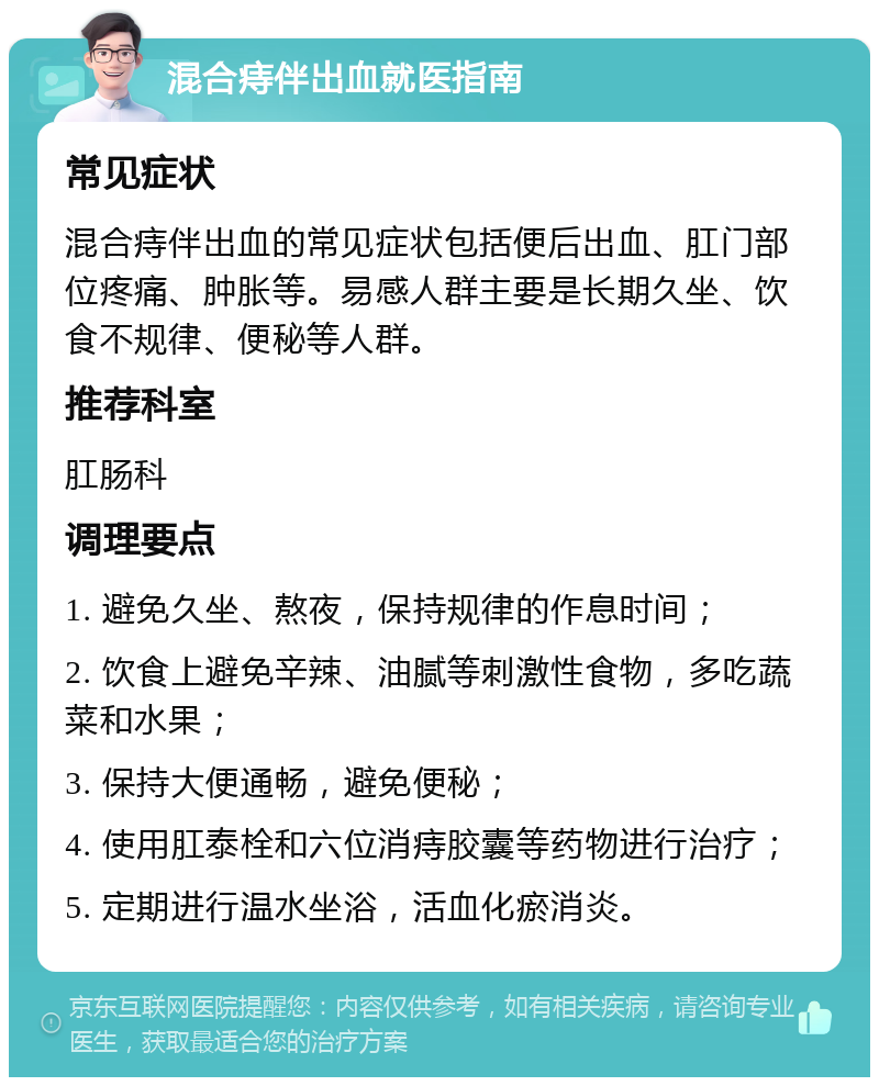 混合痔伴出血就医指南 常见症状 混合痔伴出血的常见症状包括便后出血、肛门部位疼痛、肿胀等。易感人群主要是长期久坐、饮食不规律、便秘等人群。 推荐科室 肛肠科 调理要点 1. 避免久坐、熬夜，保持规律的作息时间； 2. 饮食上避免辛辣、油腻等刺激性食物，多吃蔬菜和水果； 3. 保持大便通畅，避免便秘； 4. 使用肛泰栓和六位消痔胶囊等药物进行治疗； 5. 定期进行温水坐浴，活血化瘀消炎。