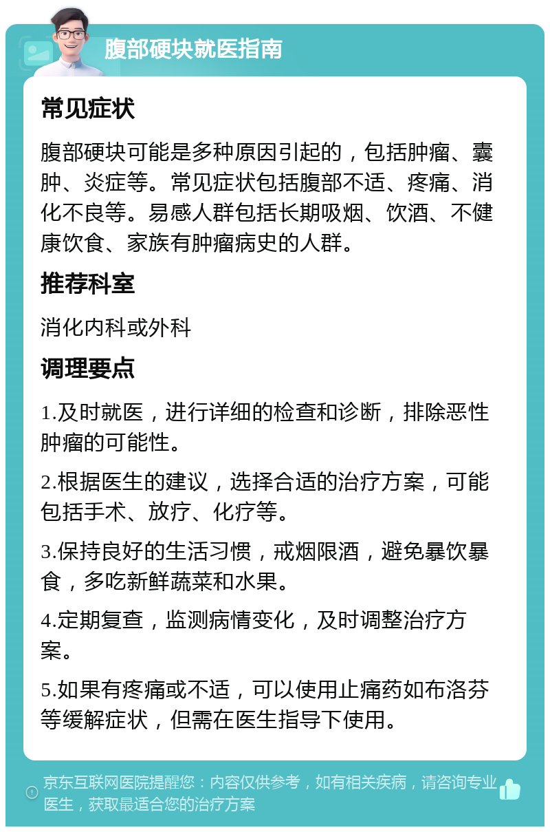 腹部硬块就医指南 常见症状 腹部硬块可能是多种原因引起的，包括肿瘤、囊肿、炎症等。常见症状包括腹部不适、疼痛、消化不良等。易感人群包括长期吸烟、饮酒、不健康饮食、家族有肿瘤病史的人群。 推荐科室 消化内科或外科 调理要点 1.及时就医，进行详细的检查和诊断，排除恶性肿瘤的可能性。 2.根据医生的建议，选择合适的治疗方案，可能包括手术、放疗、化疗等。 3.保持良好的生活习惯，戒烟限酒，避免暴饮暴食，多吃新鲜蔬菜和水果。 4.定期复查，监测病情变化，及时调整治疗方案。 5.如果有疼痛或不适，可以使用止痛药如布洛芬等缓解症状，但需在医生指导下使用。