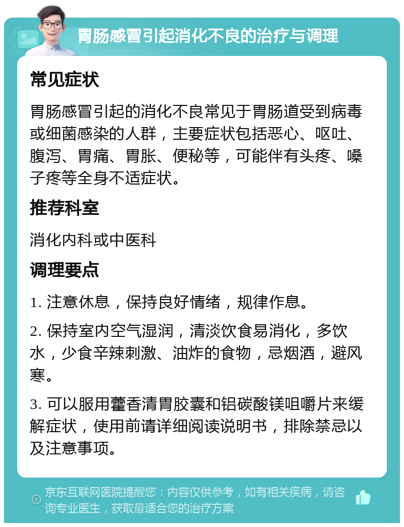 胃肠感冒引起消化不良的治疗与调理 常见症状 胃肠感冒引起的消化不良常见于胃肠道受到病毒或细菌感染的人群，主要症状包括恶心、呕吐、腹泻、胃痛、胃胀、便秘等，可能伴有头疼、嗓子疼等全身不适症状。 推荐科室 消化内科或中医科 调理要点 1. 注意休息，保持良好情绪，规律作息。 2. 保持室内空气湿润，清淡饮食易消化，多饮水，少食辛辣刺激、油炸的食物，忌烟酒，避风寒。 3. 可以服用藿香清胃胶囊和铝碳酸镁咀嚼片来缓解症状，使用前请详细阅读说明书，排除禁忌以及注意事项。