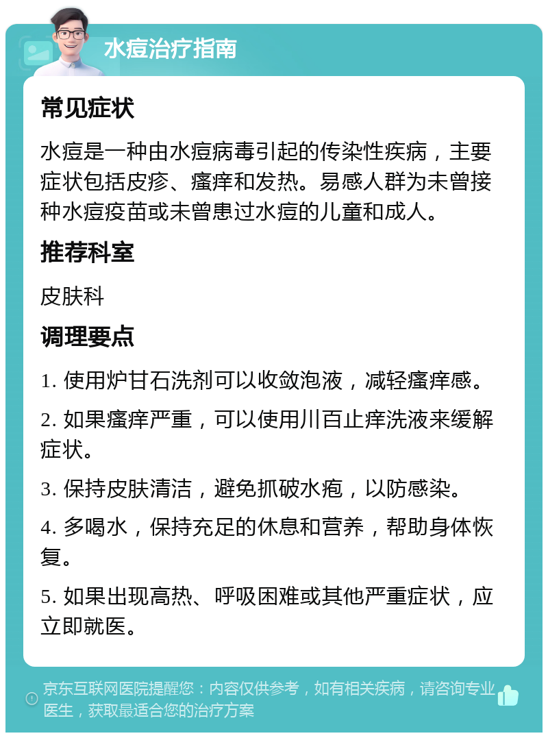 水痘治疗指南 常见症状 水痘是一种由水痘病毒引起的传染性疾病，主要症状包括皮疹、瘙痒和发热。易感人群为未曾接种水痘疫苗或未曾患过水痘的儿童和成人。 推荐科室 皮肤科 调理要点 1. 使用炉甘石洗剂可以收敛泡液，减轻瘙痒感。 2. 如果瘙痒严重，可以使用川百止痒洗液来缓解症状。 3. 保持皮肤清洁，避免抓破水疱，以防感染。 4. 多喝水，保持充足的休息和营养，帮助身体恢复。 5. 如果出现高热、呼吸困难或其他严重症状，应立即就医。