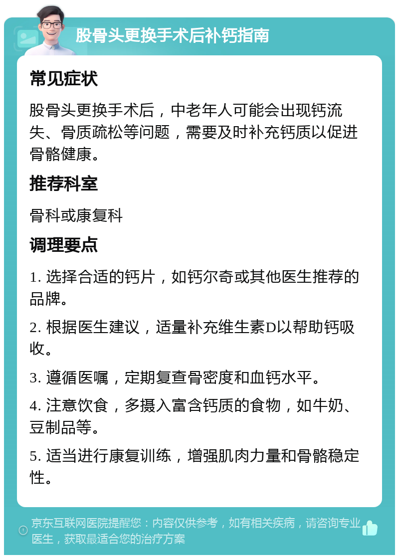 股骨头更换手术后补钙指南 常见症状 股骨头更换手术后，中老年人可能会出现钙流失、骨质疏松等问题，需要及时补充钙质以促进骨骼健康。 推荐科室 骨科或康复科 调理要点 1. 选择合适的钙片，如钙尔奇或其他医生推荐的品牌。 2. 根据医生建议，适量补充维生素D以帮助钙吸收。 3. 遵循医嘱，定期复查骨密度和血钙水平。 4. 注意饮食，多摄入富含钙质的食物，如牛奶、豆制品等。 5. 适当进行康复训练，增强肌肉力量和骨骼稳定性。