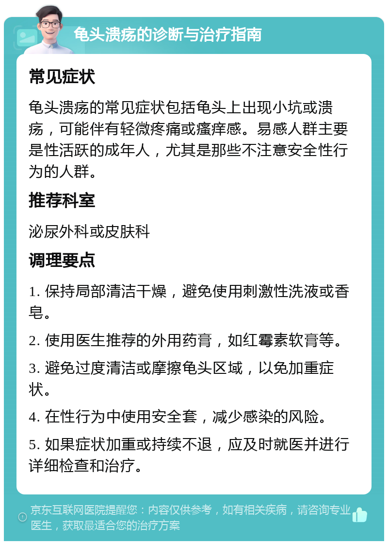 龟头溃疡的诊断与治疗指南 常见症状 龟头溃疡的常见症状包括龟头上出现小坑或溃疡，可能伴有轻微疼痛或瘙痒感。易感人群主要是性活跃的成年人，尤其是那些不注意安全性行为的人群。 推荐科室 泌尿外科或皮肤科 调理要点 1. 保持局部清洁干燥，避免使用刺激性洗液或香皂。 2. 使用医生推荐的外用药膏，如红霉素软膏等。 3. 避免过度清洁或摩擦龟头区域，以免加重症状。 4. 在性行为中使用安全套，减少感染的风险。 5. 如果症状加重或持续不退，应及时就医并进行详细检查和治疗。