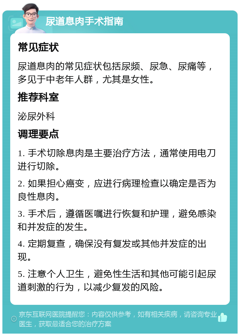 尿道息肉手术指南 常见症状 尿道息肉的常见症状包括尿频、尿急、尿痛等，多见于中老年人群，尤其是女性。 推荐科室 泌尿外科 调理要点 1. 手术切除息肉是主要治疗方法，通常使用电刀进行切除。 2. 如果担心癌变，应进行病理检查以确定是否为良性息肉。 3. 手术后，遵循医嘱进行恢复和护理，避免感染和并发症的发生。 4. 定期复查，确保没有复发或其他并发症的出现。 5. 注意个人卫生，避免性生活和其他可能引起尿道刺激的行为，以减少复发的风险。