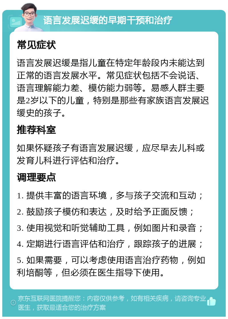 语言发展迟缓的早期干预和治疗 常见症状 语言发展迟缓是指儿童在特定年龄段内未能达到正常的语言发展水平。常见症状包括不会说话、语言理解能力差、模仿能力弱等。易感人群主要是2岁以下的儿童，特别是那些有家族语言发展迟缓史的孩子。 推荐科室 如果怀疑孩子有语言发展迟缓，应尽早去儿科或发育儿科进行评估和治疗。 调理要点 1. 提供丰富的语言环境，多与孩子交流和互动； 2. 鼓励孩子模仿和表达，及时给予正面反馈； 3. 使用视觉和听觉辅助工具，例如图片和录音； 4. 定期进行语言评估和治疗，跟踪孩子的进展； 5. 如果需要，可以考虑使用语言治疗药物，例如利培酮等，但必须在医生指导下使用。