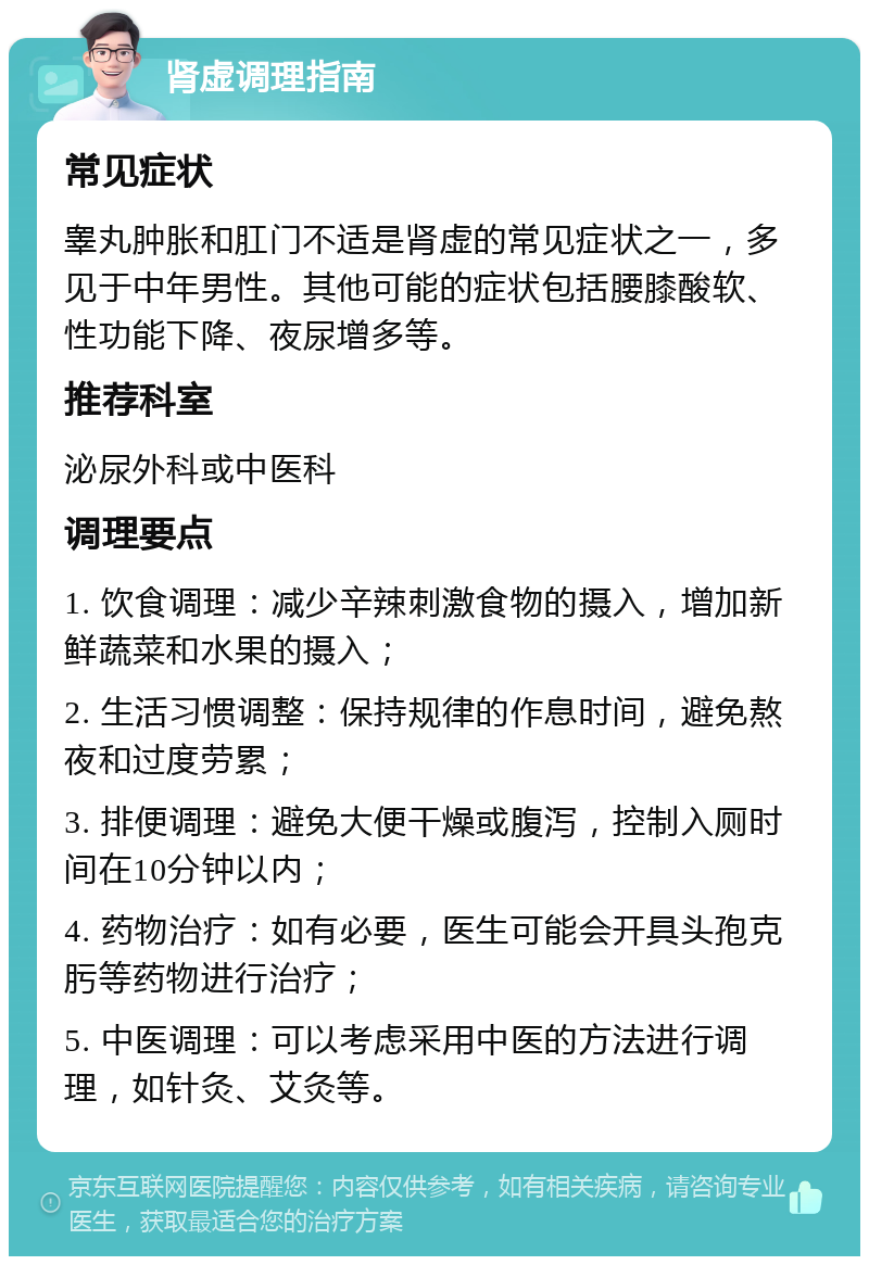 肾虚调理指南 常见症状 睾丸肿胀和肛门不适是肾虚的常见症状之一，多见于中年男性。其他可能的症状包括腰膝酸软、性功能下降、夜尿增多等。 推荐科室 泌尿外科或中医科 调理要点 1. 饮食调理：减少辛辣刺激食物的摄入，增加新鲜蔬菜和水果的摄入； 2. 生活习惯调整：保持规律的作息时间，避免熬夜和过度劳累； 3. 排便调理：避免大便干燥或腹泻，控制入厕时间在10分钟以内； 4. 药物治疗：如有必要，医生可能会开具头孢克肟等药物进行治疗； 5. 中医调理：可以考虑采用中医的方法进行调理，如针灸、艾灸等。