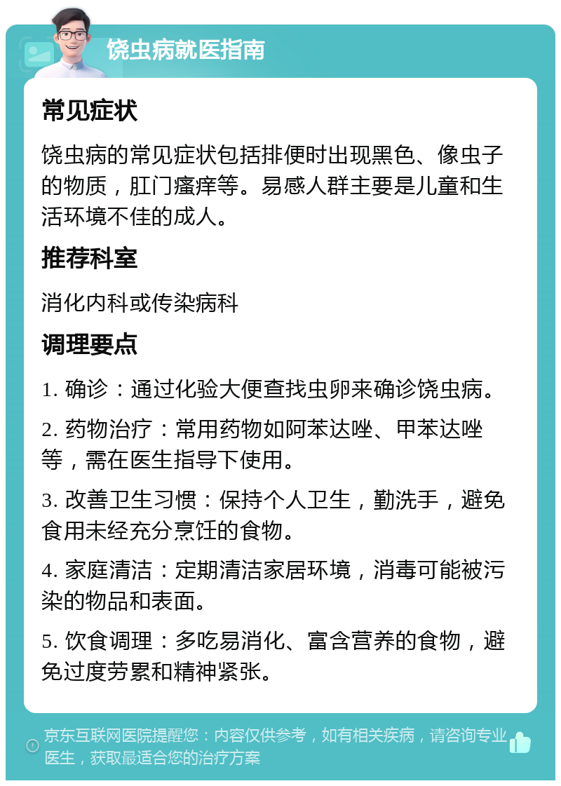 饶虫病就医指南 常见症状 饶虫病的常见症状包括排便时出现黑色、像虫子的物质，肛门瘙痒等。易感人群主要是儿童和生活环境不佳的成人。 推荐科室 消化内科或传染病科 调理要点 1. 确诊：通过化验大便查找虫卵来确诊饶虫病。 2. 药物治疗：常用药物如阿苯达唑、甲苯达唑等，需在医生指导下使用。 3. 改善卫生习惯：保持个人卫生，勤洗手，避免食用未经充分烹饪的食物。 4. 家庭清洁：定期清洁家居环境，消毒可能被污染的物品和表面。 5. 饮食调理：多吃易消化、富含营养的食物，避免过度劳累和精神紧张。