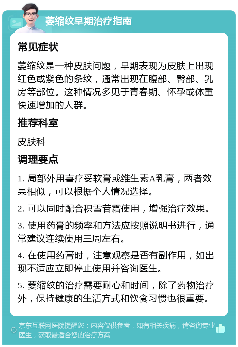 萎缩纹早期治疗指南 常见症状 萎缩纹是一种皮肤问题，早期表现为皮肤上出现红色或紫色的条纹，通常出现在腹部、臀部、乳房等部位。这种情况多见于青春期、怀孕或体重快速增加的人群。 推荐科室 皮肤科 调理要点 1. 局部外用喜疗妥软膏或维生素A乳膏，两者效果相似，可以根据个人情况选择。 2. 可以同时配合积雪苷霜使用，增强治疗效果。 3. 使用药膏的频率和方法应按照说明书进行，通常建议连续使用三周左右。 4. 在使用药膏时，注意观察是否有副作用，如出现不适应立即停止使用并咨询医生。 5. 萎缩纹的治疗需要耐心和时间，除了药物治疗外，保持健康的生活方式和饮食习惯也很重要。