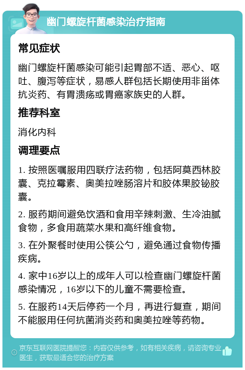 幽门螺旋杆菌感染治疗指南 常见症状 幽门螺旋杆菌感染可能引起胃部不适、恶心、呕吐、腹泻等症状，易感人群包括长期使用非甾体抗炎药、有胃溃疡或胃癌家族史的人群。 推荐科室 消化内科 调理要点 1. 按照医嘱服用四联疗法药物，包括阿莫西林胶囊、克拉霉素、奥美拉唑肠溶片和胶体果胶铋胶囊。 2. 服药期间避免饮酒和食用辛辣刺激、生冷油腻食物，多食用蔬菜水果和高纤维食物。 3. 在外聚餐时使用公筷公勺，避免通过食物传播疾病。 4. 家中16岁以上的成年人可以检查幽门螺旋杆菌感染情况，16岁以下的儿童不需要检查。 5. 在服药14天后停药一个月，再进行复查，期间不能服用任何抗菌消炎药和奥美拉唑等药物。