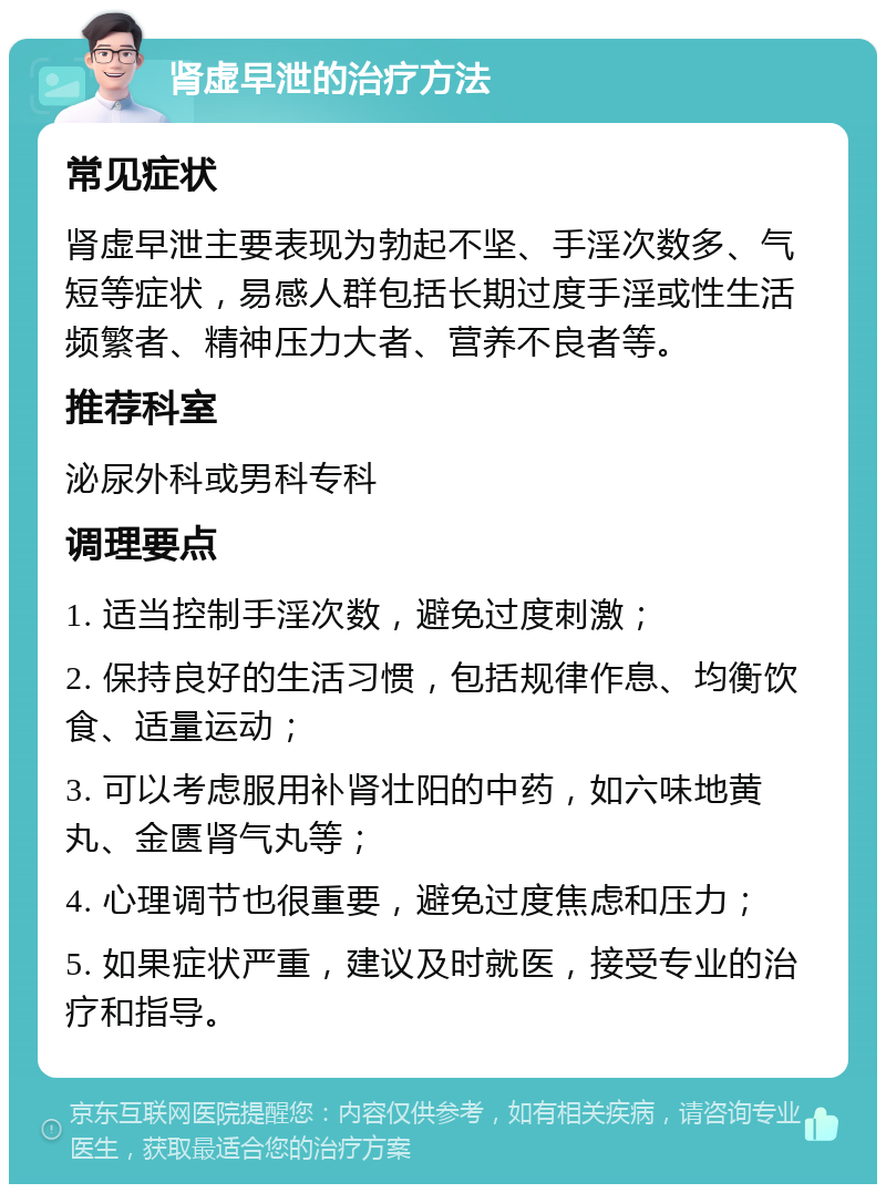 肾虚早泄的治疗方法 常见症状 肾虚早泄主要表现为勃起不坚、手淫次数多、气短等症状，易感人群包括长期过度手淫或性生活频繁者、精神压力大者、营养不良者等。 推荐科室 泌尿外科或男科专科 调理要点 1. 适当控制手淫次数，避免过度刺激； 2. 保持良好的生活习惯，包括规律作息、均衡饮食、适量运动； 3. 可以考虑服用补肾壮阳的中药，如六味地黄丸、金匮肾气丸等； 4. 心理调节也很重要，避免过度焦虑和压力； 5. 如果症状严重，建议及时就医，接受专业的治疗和指导。