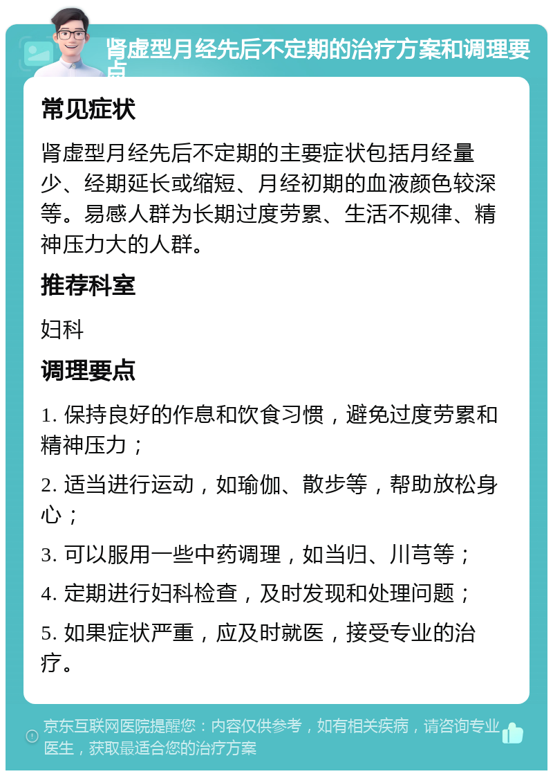 肾虚型月经先后不定期的治疗方案和调理要点 常见症状 肾虚型月经先后不定期的主要症状包括月经量少、经期延长或缩短、月经初期的血液颜色较深等。易感人群为长期过度劳累、生活不规律、精神压力大的人群。 推荐科室 妇科 调理要点 1. 保持良好的作息和饮食习惯，避免过度劳累和精神压力； 2. 适当进行运动，如瑜伽、散步等，帮助放松身心； 3. 可以服用一些中药调理，如当归、川芎等； 4. 定期进行妇科检查，及时发现和处理问题； 5. 如果症状严重，应及时就医，接受专业的治疗。