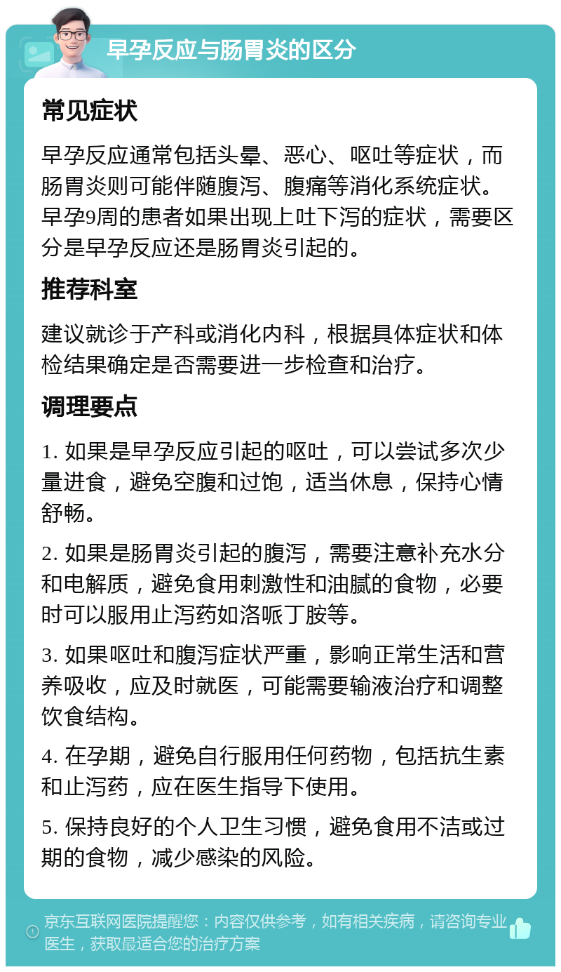 早孕反应与肠胃炎的区分 常见症状 早孕反应通常包括头晕、恶心、呕吐等症状，而肠胃炎则可能伴随腹泻、腹痛等消化系统症状。早孕9周的患者如果出现上吐下泻的症状，需要区分是早孕反应还是肠胃炎引起的。 推荐科室 建议就诊于产科或消化内科，根据具体症状和体检结果确定是否需要进一步检查和治疗。 调理要点 1. 如果是早孕反应引起的呕吐，可以尝试多次少量进食，避免空腹和过饱，适当休息，保持心情舒畅。 2. 如果是肠胃炎引起的腹泻，需要注意补充水分和电解质，避免食用刺激性和油腻的食物，必要时可以服用止泻药如洛哌丁胺等。 3. 如果呕吐和腹泻症状严重，影响正常生活和营养吸收，应及时就医，可能需要输液治疗和调整饮食结构。 4. 在孕期，避免自行服用任何药物，包括抗生素和止泻药，应在医生指导下使用。 5. 保持良好的个人卫生习惯，避免食用不洁或过期的食物，减少感染的风险。