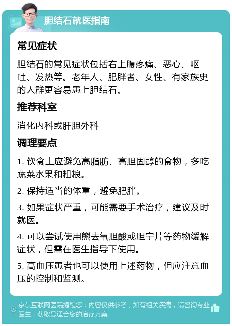 胆结石就医指南 常见症状 胆结石的常见症状包括右上腹疼痛、恶心、呕吐、发热等。老年人、肥胖者、女性、有家族史的人群更容易患上胆结石。 推荐科室 消化内科或肝胆外科 调理要点 1. 饮食上应避免高脂肪、高胆固醇的食物，多吃蔬菜水果和粗粮。 2. 保持适当的体重，避免肥胖。 3. 如果症状严重，可能需要手术治疗，建议及时就医。 4. 可以尝试使用熊去氧胆酸或胆宁片等药物缓解症状，但需在医生指导下使用。 5. 高血压患者也可以使用上述药物，但应注意血压的控制和监测。