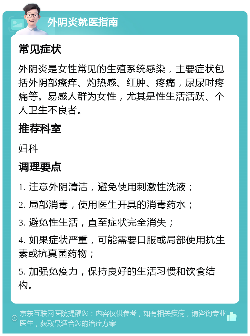 外阴炎就医指南 常见症状 外阴炎是女性常见的生殖系统感染，主要症状包括外阴部瘙痒、灼热感、红肿、疼痛，尿尿时疼痛等。易感人群为女性，尤其是性生活活跃、个人卫生不良者。 推荐科室 妇科 调理要点 1. 注意外阴清洁，避免使用刺激性洗液； 2. 局部消毒，使用医生开具的消毒药水； 3. 避免性生活，直至症状完全消失； 4. 如果症状严重，可能需要口服或局部使用抗生素或抗真菌药物； 5. 加强免疫力，保持良好的生活习惯和饮食结构。