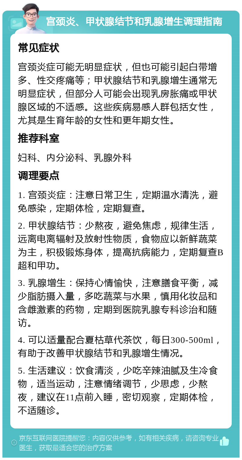 宫颈炎、甲状腺结节和乳腺增生调理指南 常见症状 宫颈炎症可能无明显症状，但也可能引起白带增多、性交疼痛等；甲状腺结节和乳腺增生通常无明显症状，但部分人可能会出现乳房胀痛或甲状腺区域的不适感。这些疾病易感人群包括女性，尤其是生育年龄的女性和更年期女性。 推荐科室 妇科、内分泌科、乳腺外科 调理要点 1. 宫颈炎症：注意日常卫生，定期温水清洗，避免感染，定期体检，定期复查。 2. 甲状腺结节：少熬夜，避免焦虑，规律生活，远离电离辐射及放射性物质，食物应以新鲜蔬菜为主，积极锻炼身体，提高抗病能力，定期复查B超和甲功。 3. 乳腺增生：保持心情愉快，注意膳食平衡，减少脂肪摄入量，多吃蔬菜与水果，慎用化妆品和含雌激素的药物，定期到医院乳腺专科诊治和随访。 4. 可以适量配合夏枯草代茶饮，每日300-500ml，有助于改善甲状腺结节和乳腺增生情况。 5. 生活建议：饮食清淡，少吃辛辣油腻及生冷食物，适当运动，注意情绪调节，少思虑，少熬夜，建议在11点前入睡，密切观察，定期体检，不适随诊。