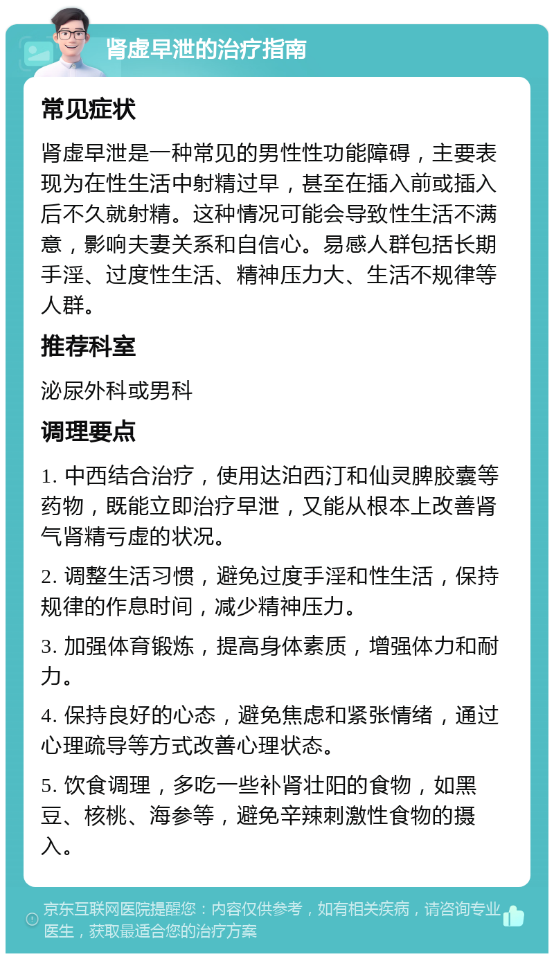 肾虚早泄的治疗指南 常见症状 肾虚早泄是一种常见的男性性功能障碍，主要表现为在性生活中射精过早，甚至在插入前或插入后不久就射精。这种情况可能会导致性生活不满意，影响夫妻关系和自信心。易感人群包括长期手淫、过度性生活、精神压力大、生活不规律等人群。 推荐科室 泌尿外科或男科 调理要点 1. 中西结合治疗，使用达泊西汀和仙灵脾胶囊等药物，既能立即治疗早泄，又能从根本上改善肾气肾精亏虚的状况。 2. 调整生活习惯，避免过度手淫和性生活，保持规律的作息时间，减少精神压力。 3. 加强体育锻炼，提高身体素质，增强体力和耐力。 4. 保持良好的心态，避免焦虑和紧张情绪，通过心理疏导等方式改善心理状态。 5. 饮食调理，多吃一些补肾壮阳的食物，如黑豆、核桃、海参等，避免辛辣刺激性食物的摄入。