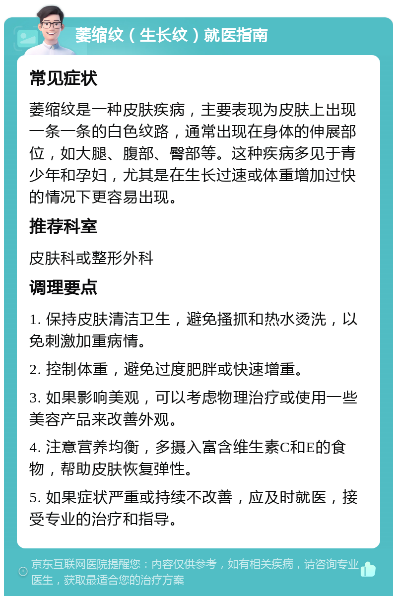 萎缩纹（生长纹）就医指南 常见症状 萎缩纹是一种皮肤疾病，主要表现为皮肤上出现一条一条的白色纹路，通常出现在身体的伸展部位，如大腿、腹部、臀部等。这种疾病多见于青少年和孕妇，尤其是在生长过速或体重增加过快的情况下更容易出现。 推荐科室 皮肤科或整形外科 调理要点 1. 保持皮肤清洁卫生，避免搔抓和热水烫洗，以免刺激加重病情。 2. 控制体重，避免过度肥胖或快速增重。 3. 如果影响美观，可以考虑物理治疗或使用一些美容产品来改善外观。 4. 注意营养均衡，多摄入富含维生素C和E的食物，帮助皮肤恢复弹性。 5. 如果症状严重或持续不改善，应及时就医，接受专业的治疗和指导。