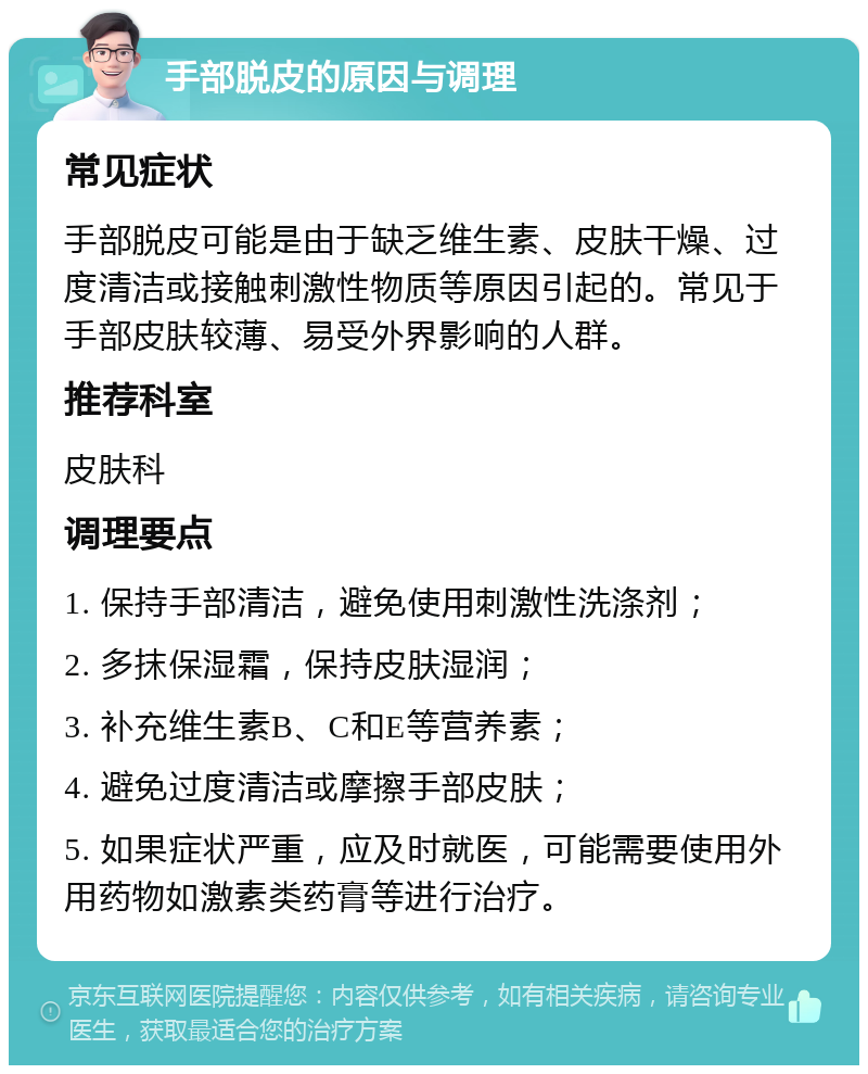 手部脱皮的原因与调理 常见症状 手部脱皮可能是由于缺乏维生素、皮肤干燥、过度清洁或接触刺激性物质等原因引起的。常见于手部皮肤较薄、易受外界影响的人群。 推荐科室 皮肤科 调理要点 1. 保持手部清洁，避免使用刺激性洗涤剂； 2. 多抹保湿霜，保持皮肤湿润； 3. 补充维生素B、C和E等营养素； 4. 避免过度清洁或摩擦手部皮肤； 5. 如果症状严重，应及时就医，可能需要使用外用药物如激素类药膏等进行治疗。