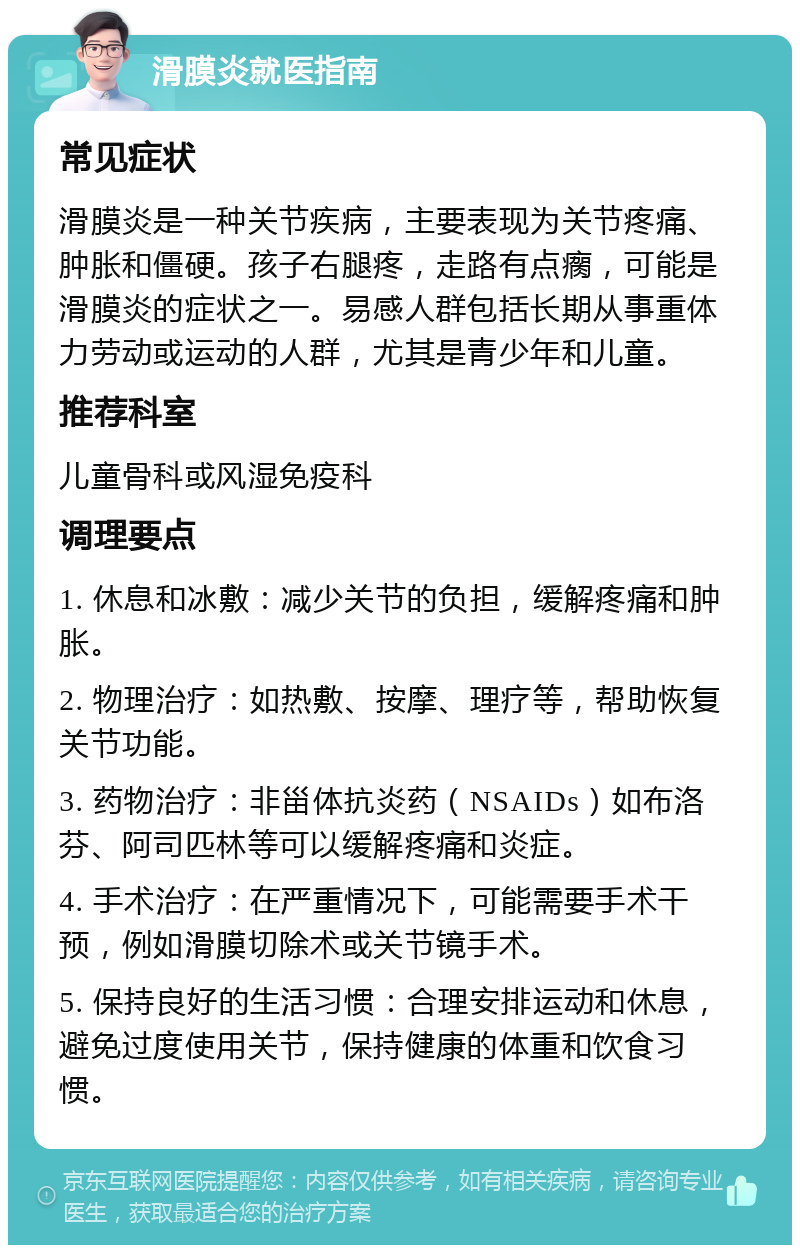 滑膜炎就医指南 常见症状 滑膜炎是一种关节疾病，主要表现为关节疼痛、肿胀和僵硬。孩子右腿疼，走路有点瘸，可能是滑膜炎的症状之一。易感人群包括长期从事重体力劳动或运动的人群，尤其是青少年和儿童。 推荐科室 儿童骨科或风湿免疫科 调理要点 1. 休息和冰敷：减少关节的负担，缓解疼痛和肿胀。 2. 物理治疗：如热敷、按摩、理疗等，帮助恢复关节功能。 3. 药物治疗：非甾体抗炎药（NSAIDs）如布洛芬、阿司匹林等可以缓解疼痛和炎症。 4. 手术治疗：在严重情况下，可能需要手术干预，例如滑膜切除术或关节镜手术。 5. 保持良好的生活习惯：合理安排运动和休息，避免过度使用关节，保持健康的体重和饮食习惯。