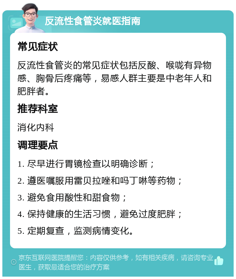 反流性食管炎就医指南 常见症状 反流性食管炎的常见症状包括反酸、喉咙有异物感、胸骨后疼痛等，易感人群主要是中老年人和肥胖者。 推荐科室 消化内科 调理要点 1. 尽早进行胃镜检查以明确诊断； 2. 遵医嘱服用雷贝拉唑和吗丁啉等药物； 3. 避免食用酸性和甜食物； 4. 保持健康的生活习惯，避免过度肥胖； 5. 定期复查，监测病情变化。