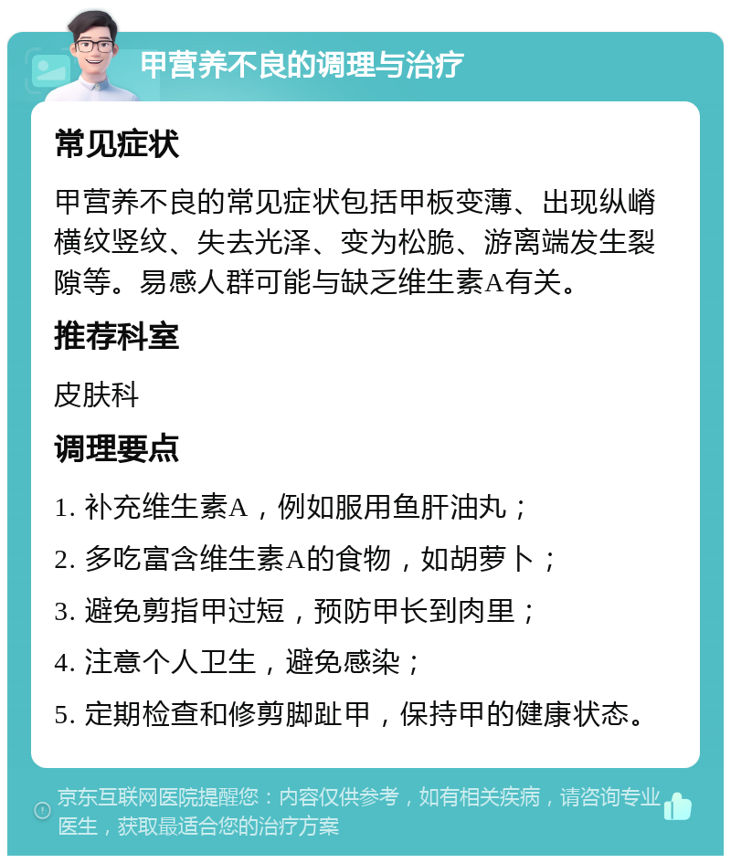 甲营养不良的调理与治疗 常见症状 甲营养不良的常见症状包括甲板变薄、出现纵嵴横纹竖纹、失去光泽、变为松脆、游离端发生裂隙等。易感人群可能与缺乏维生素A有关。 推荐科室 皮肤科 调理要点 1. 补充维生素A，例如服用鱼肝油丸； 2. 多吃富含维生素A的食物，如胡萝卜； 3. 避免剪指甲过短，预防甲长到肉里； 4. 注意个人卫生，避免感染； 5. 定期检查和修剪脚趾甲，保持甲的健康状态。