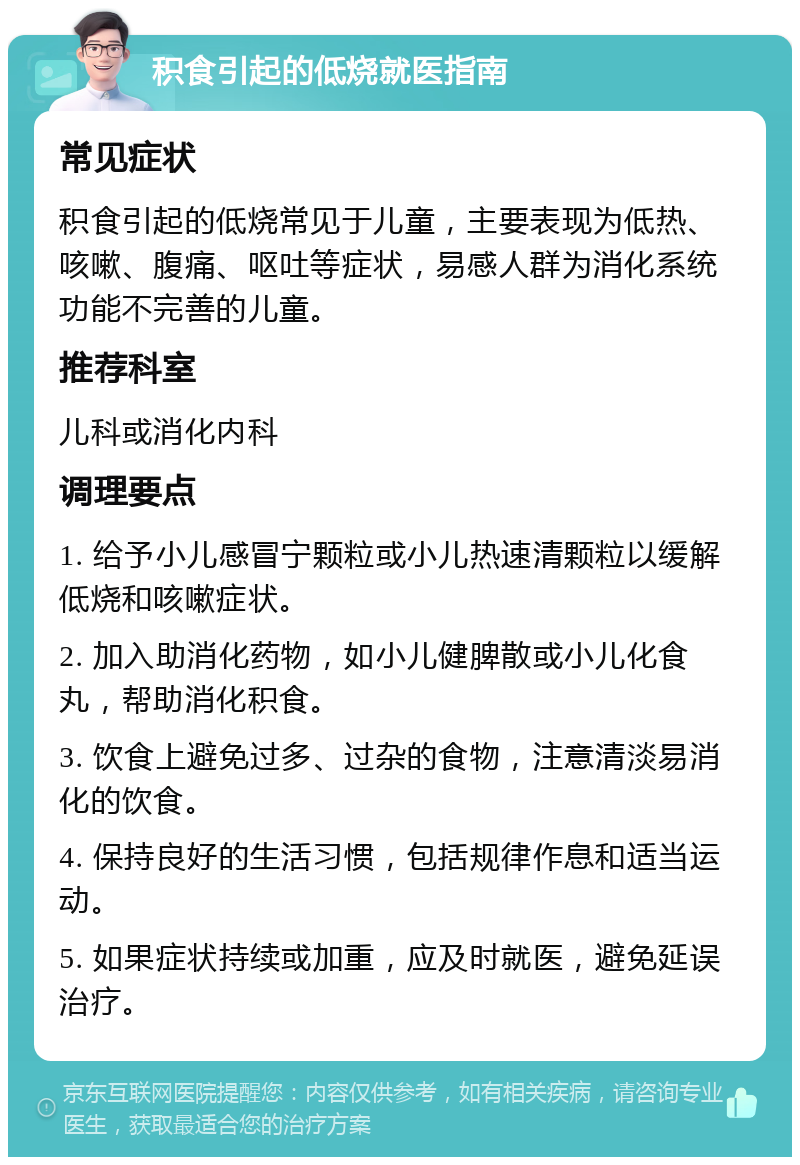 积食引起的低烧就医指南 常见症状 积食引起的低烧常见于儿童，主要表现为低热、咳嗽、腹痛、呕吐等症状，易感人群为消化系统功能不完善的儿童。 推荐科室 儿科或消化内科 调理要点 1. 给予小儿感冒宁颗粒或小儿热速清颗粒以缓解低烧和咳嗽症状。 2. 加入助消化药物，如小儿健脾散或小儿化食丸，帮助消化积食。 3. 饮食上避免过多、过杂的食物，注意清淡易消化的饮食。 4. 保持良好的生活习惯，包括规律作息和适当运动。 5. 如果症状持续或加重，应及时就医，避免延误治疗。