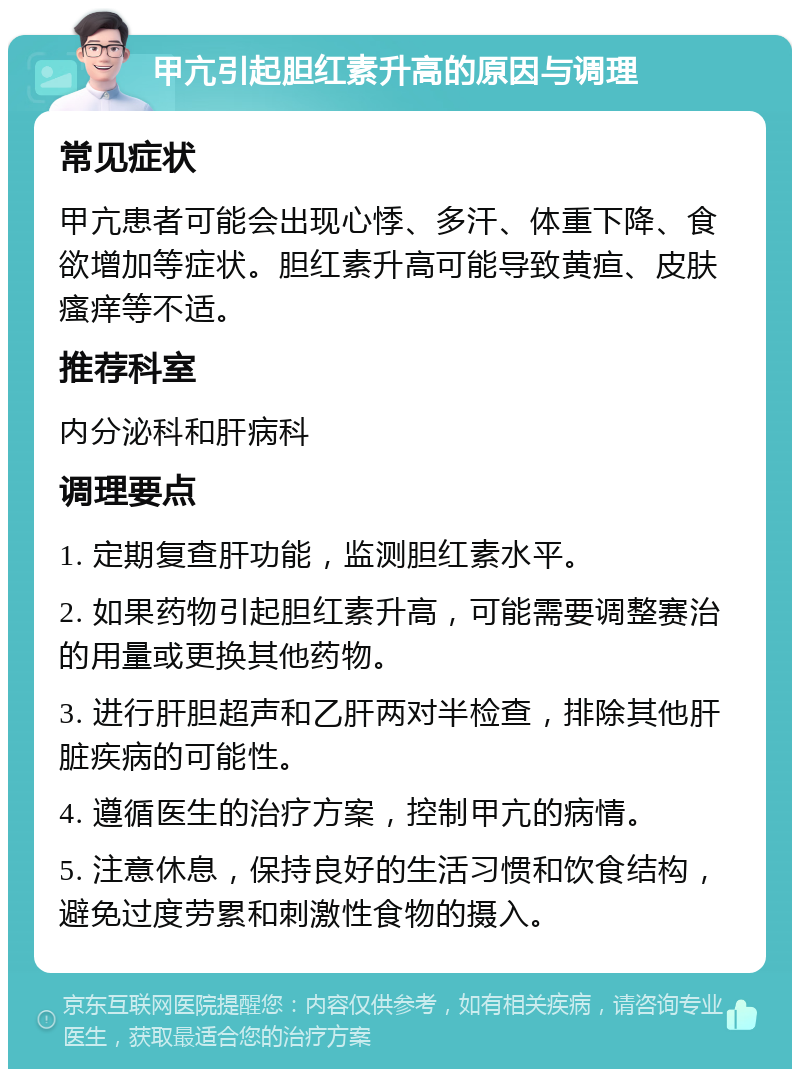 甲亢引起胆红素升高的原因与调理 常见症状 甲亢患者可能会出现心悸、多汗、体重下降、食欲增加等症状。胆红素升高可能导致黄疸、皮肤瘙痒等不适。 推荐科室 内分泌科和肝病科 调理要点 1. 定期复查肝功能，监测胆红素水平。 2. 如果药物引起胆红素升高，可能需要调整赛治的用量或更换其他药物。 3. 进行肝胆超声和乙肝两对半检查，排除其他肝脏疾病的可能性。 4. 遵循医生的治疗方案，控制甲亢的病情。 5. 注意休息，保持良好的生活习惯和饮食结构，避免过度劳累和刺激性食物的摄入。