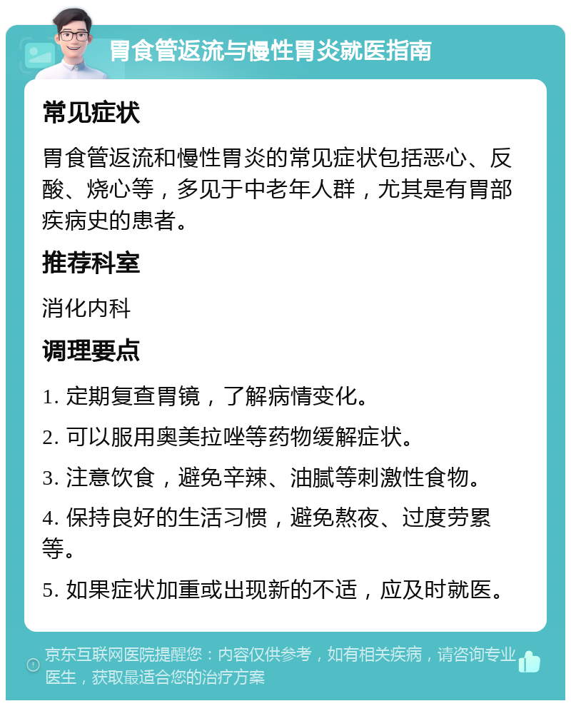 胃食管返流与慢性胃炎就医指南 常见症状 胃食管返流和慢性胃炎的常见症状包括恶心、反酸、烧心等，多见于中老年人群，尤其是有胃部疾病史的患者。 推荐科室 消化内科 调理要点 1. 定期复查胃镜，了解病情变化。 2. 可以服用奥美拉唑等药物缓解症状。 3. 注意饮食，避免辛辣、油腻等刺激性食物。 4. 保持良好的生活习惯，避免熬夜、过度劳累等。 5. 如果症状加重或出现新的不适，应及时就医。