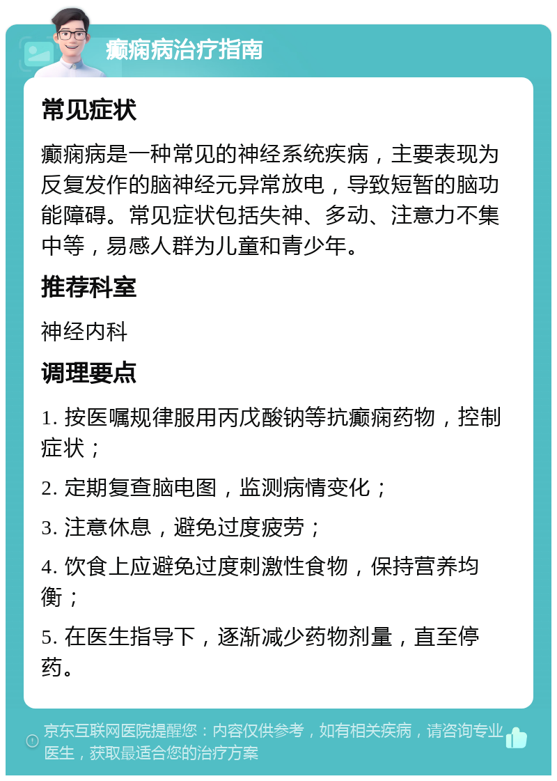 癫痫病治疗指南 常见症状 癫痫病是一种常见的神经系统疾病，主要表现为反复发作的脑神经元异常放电，导致短暂的脑功能障碍。常见症状包括失神、多动、注意力不集中等，易感人群为儿童和青少年。 推荐科室 神经内科 调理要点 1. 按医嘱规律服用丙戊酸钠等抗癫痫药物，控制症状； 2. 定期复查脑电图，监测病情变化； 3. 注意休息，避免过度疲劳； 4. 饮食上应避免过度刺激性食物，保持营养均衡； 5. 在医生指导下，逐渐减少药物剂量，直至停药。