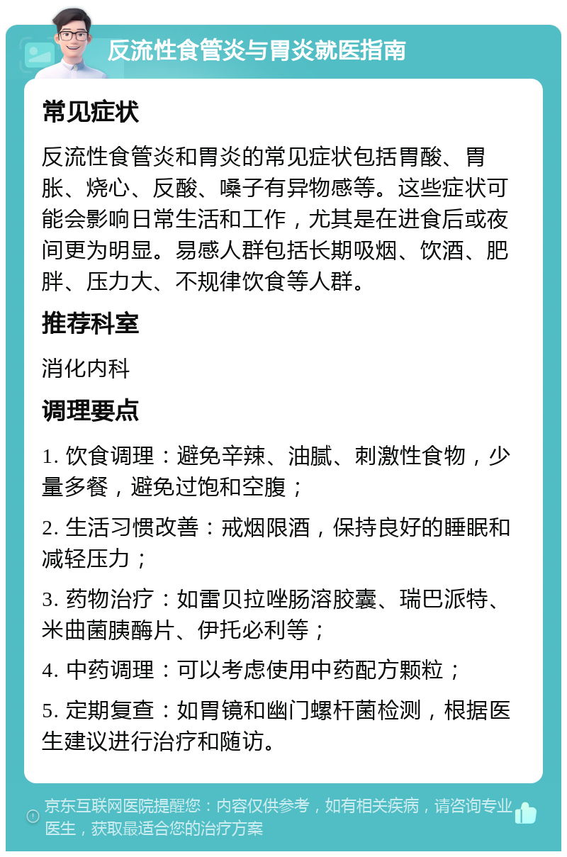 反流性食管炎与胃炎就医指南 常见症状 反流性食管炎和胃炎的常见症状包括胃酸、胃胀、烧心、反酸、嗓子有异物感等。这些症状可能会影响日常生活和工作，尤其是在进食后或夜间更为明显。易感人群包括长期吸烟、饮酒、肥胖、压力大、不规律饮食等人群。 推荐科室 消化内科 调理要点 1. 饮食调理：避免辛辣、油腻、刺激性食物，少量多餐，避免过饱和空腹； 2. 生活习惯改善：戒烟限酒，保持良好的睡眠和减轻压力； 3. 药物治疗：如雷贝拉唑肠溶胶囊、瑞巴派特、米曲菌胰酶片、伊托必利等； 4. 中药调理：可以考虑使用中药配方颗粒； 5. 定期复查：如胃镜和幽门螺杆菌检测，根据医生建议进行治疗和随访。