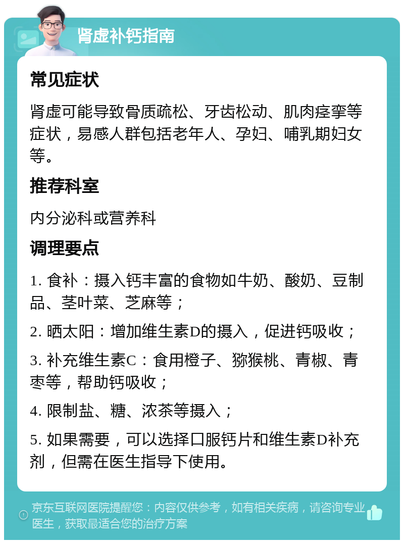 肾虚补钙指南 常见症状 肾虚可能导致骨质疏松、牙齿松动、肌肉痉挛等症状，易感人群包括老年人、孕妇、哺乳期妇女等。 推荐科室 内分泌科或营养科 调理要点 1. 食补：摄入钙丰富的食物如牛奶、酸奶、豆制品、茎叶菜、芝麻等； 2. 晒太阳：增加维生素D的摄入，促进钙吸收； 3. 补充维生素C：食用橙子、猕猴桃、青椒、青枣等，帮助钙吸收； 4. 限制盐、糖、浓茶等摄入； 5. 如果需要，可以选择口服钙片和维生素D补充剂，但需在医生指导下使用。